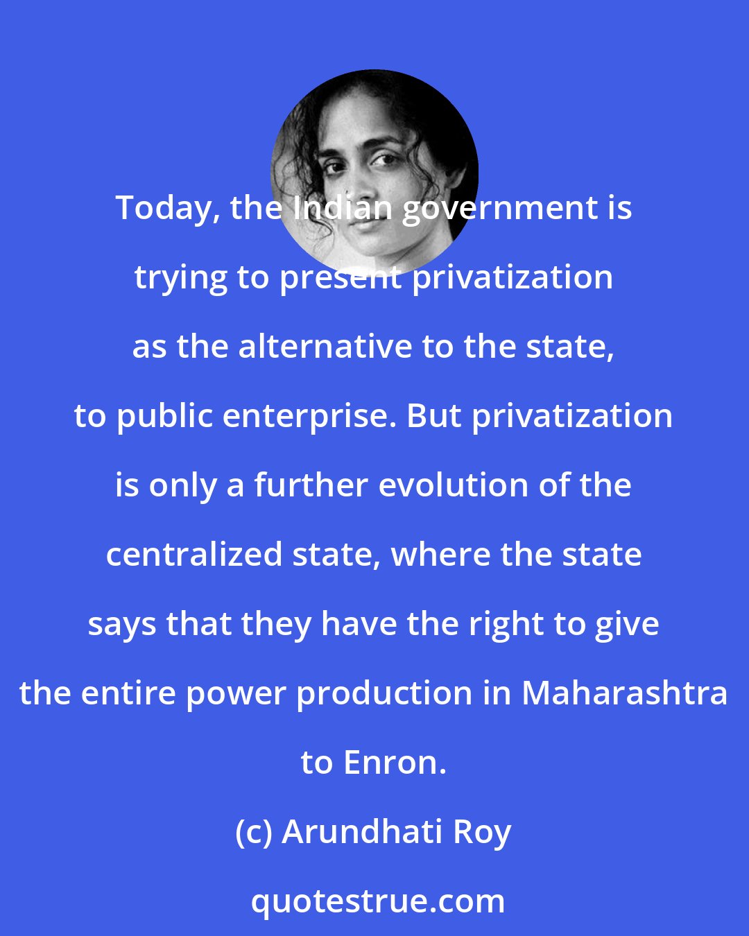 Arundhati Roy: Today, the Indian government is trying to present privatization as the alternative to the state, to public enterprise. But privatization is only a further evolution of the centralized state, where the state says that they have the right to give the entire power production in Maharashtra to Enron.