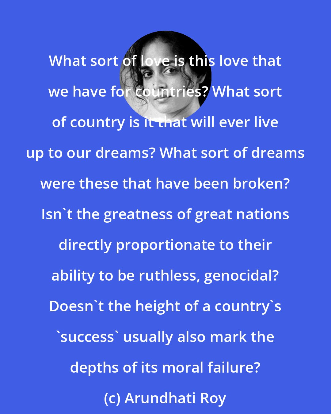 Arundhati Roy: What sort of love is this love that we have for countries? What sort of country is it that will ever live up to our dreams? What sort of dreams were these that have been broken? Isn't the greatness of great nations directly proportionate to their ability to be ruthless, genocidal? Doesn't the height of a country's 'success' usually also mark the depths of its moral failure?
