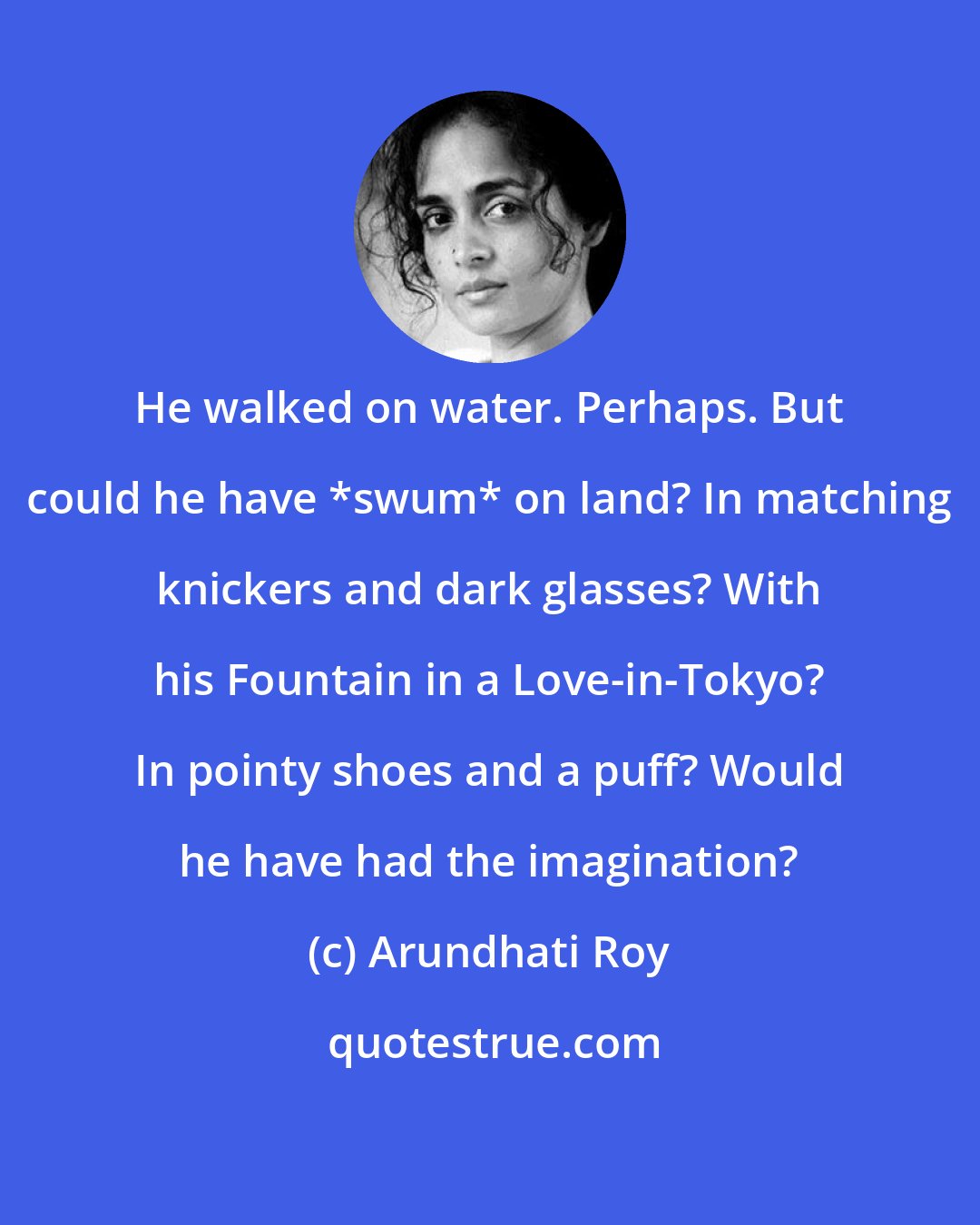 Arundhati Roy: He walked on water. Perhaps. But could he have *swum* on land? In matching knickers and dark glasses? With his Fountain in a Love-in-Tokyo? In pointy shoes and a puff? Would he have had the imagination?