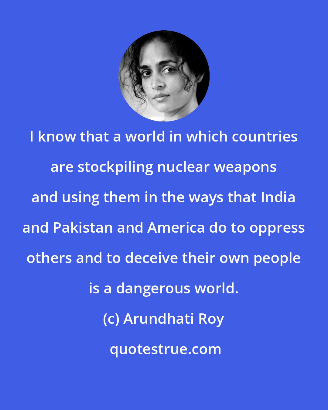 Arundhati Roy: I know that a world in which countries are stockpiling nuclear weapons and using them in the ways that India and Pakistan and America do to oppress others and to deceive their own people is a dangerous world.