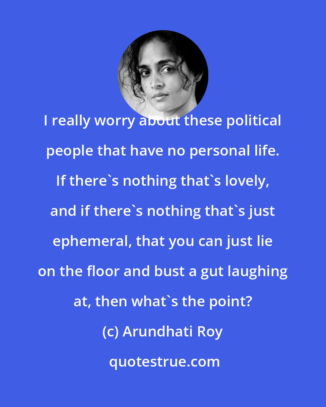 Arundhati Roy: I really worry about these political people that have no personal life. If there's nothing that's lovely, and if there's nothing that's just ephemeral, that you can just lie on the floor and bust a gut laughing at, then what's the point?