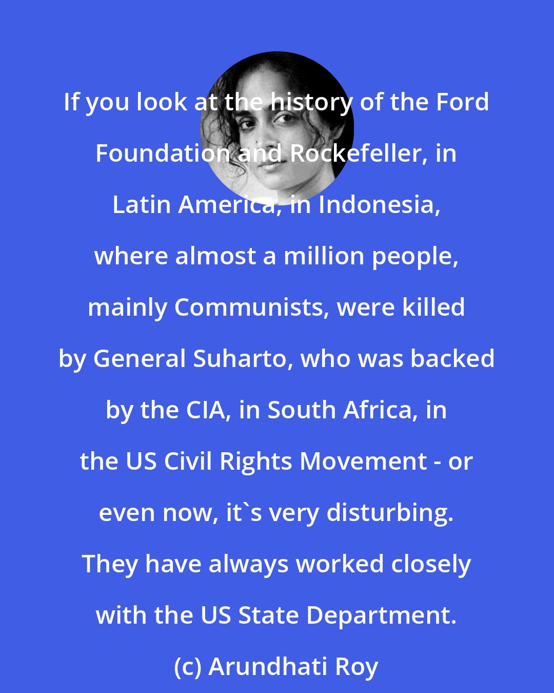 Arundhati Roy: If you look at the history of the Ford Foundation and Rockefeller, in Latin America, in Indonesia, where almost a million people, mainly Communists, were killed by General Suharto, who was backed by the CIA, in South Africa, in the US Civil Rights Movement - or even now, it's very disturbing. They have always worked closely with the US State Department.