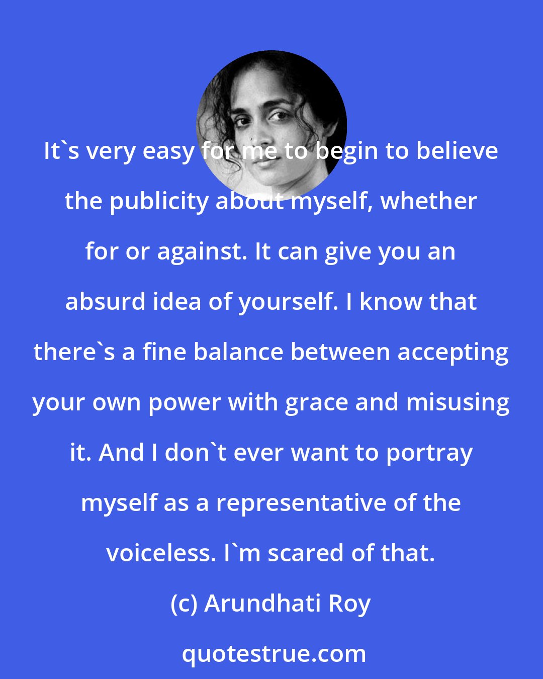Arundhati Roy: It's very easy for me to begin to believe the publicity about myself, whether for or against. It can give you an absurd idea of yourself. I know that there's a fine balance between accepting your own power with grace and misusing it. And I don't ever want to portray myself as a representative of the voiceless. I'm scared of that.