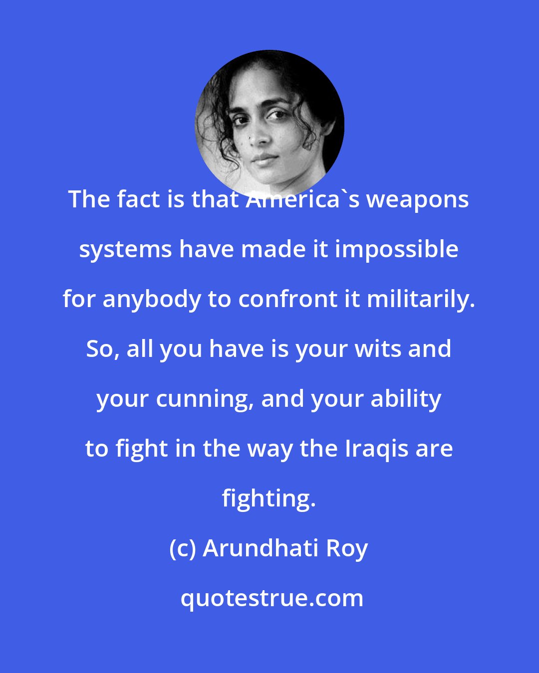 Arundhati Roy: The fact is that America's weapons systems have made it impossible for anybody to confront it militarily. So, all you have is your wits and your cunning, and your ability to fight in the way the Iraqis are fighting.