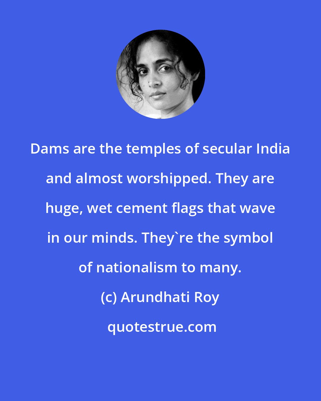 Arundhati Roy: Dams are the temples of secular India and almost worshipped. They are huge, wet cement flags that wave in our minds. They're the symbol of nationalism to many.