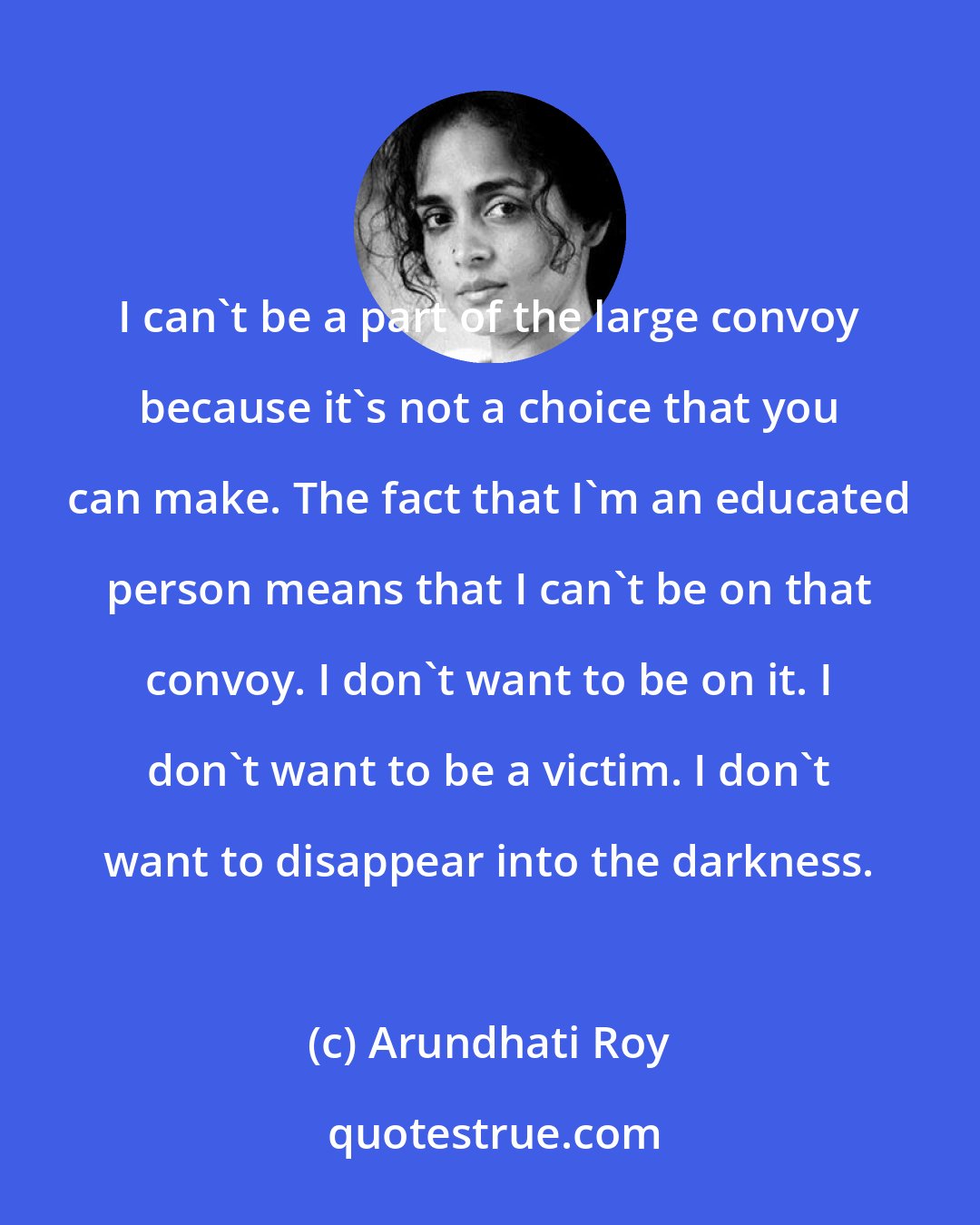 Arundhati Roy: I can't be a part of the large convoy because it's not a choice that you can make. The fact that I'm an educated person means that I can't be on that convoy. I don't want to be on it. I don't want to be a victim. I don't want to disappear into the darkness.