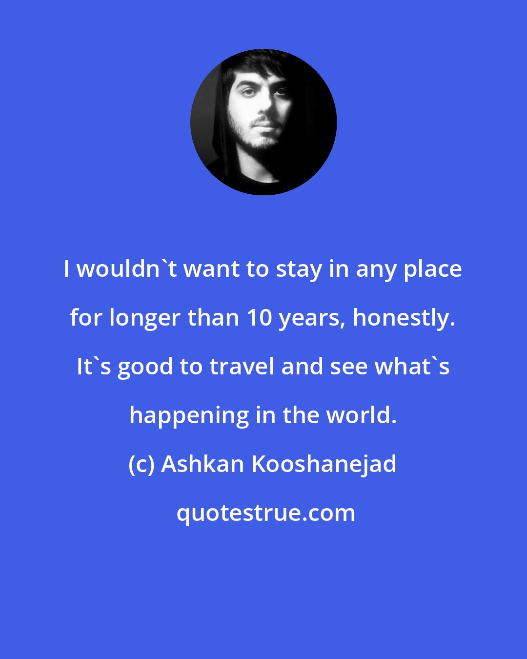 Ashkan Kooshanejad: I wouldn't want to stay in any place for longer than 10 years, honestly. It's good to travel and see what's happening in the world.