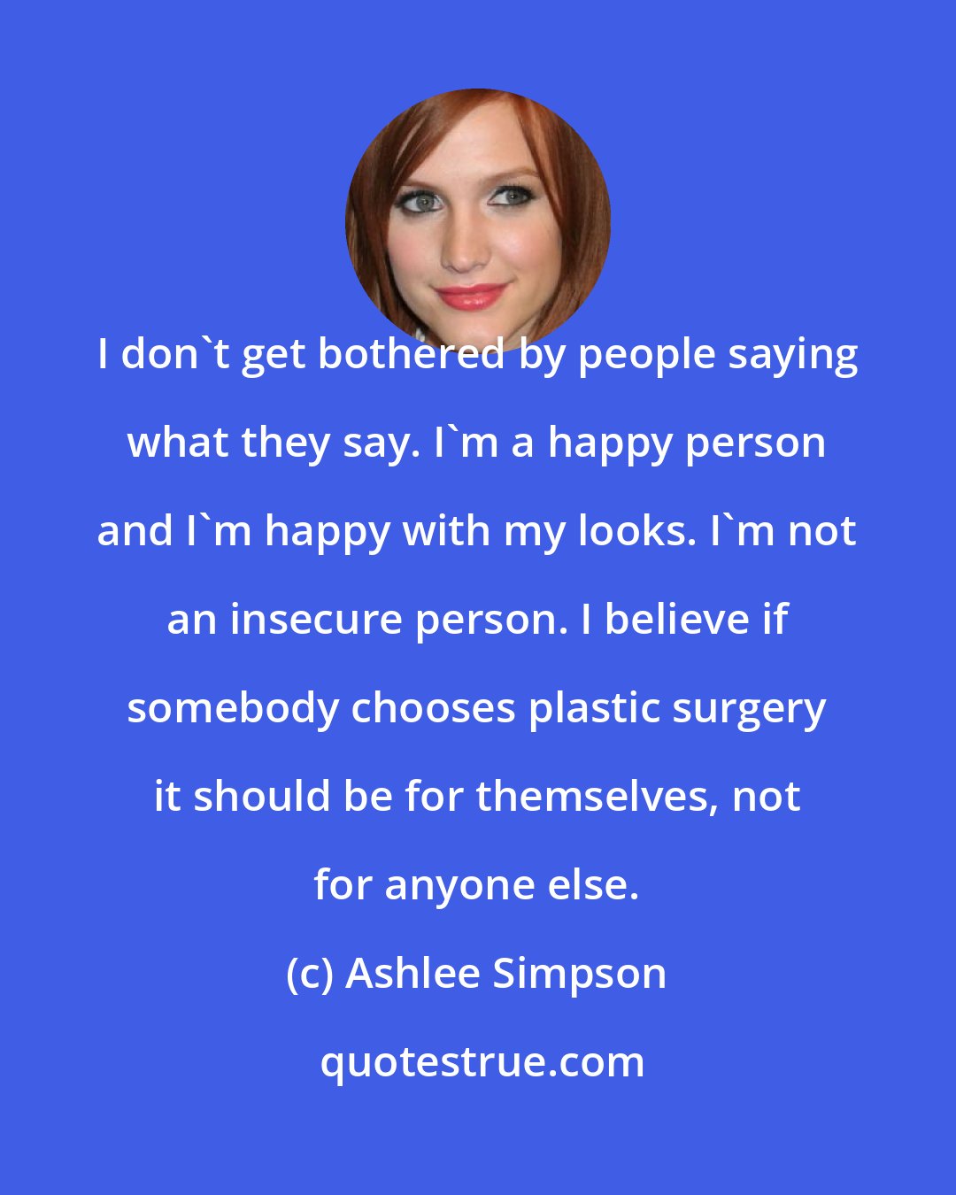 Ashlee Simpson: I don't get bothered by people saying what they say. I'm a happy person and I'm happy with my looks. I'm not an insecure person. I believe if somebody chooses plastic surgery it should be for themselves, not for anyone else.
