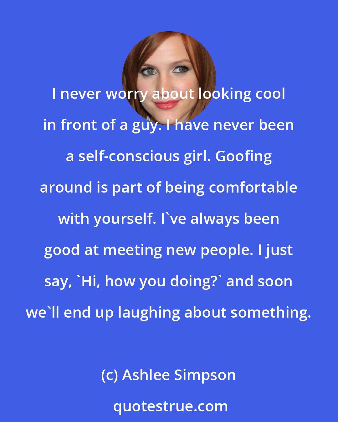 Ashlee Simpson: I never worry about looking cool in front of a guy. I have never been a self-conscious girl. Goofing around is part of being comfortable with yourself. I've always been good at meeting new people. I just say, 'Hi, how you doing?' and soon we'll end up laughing about something.