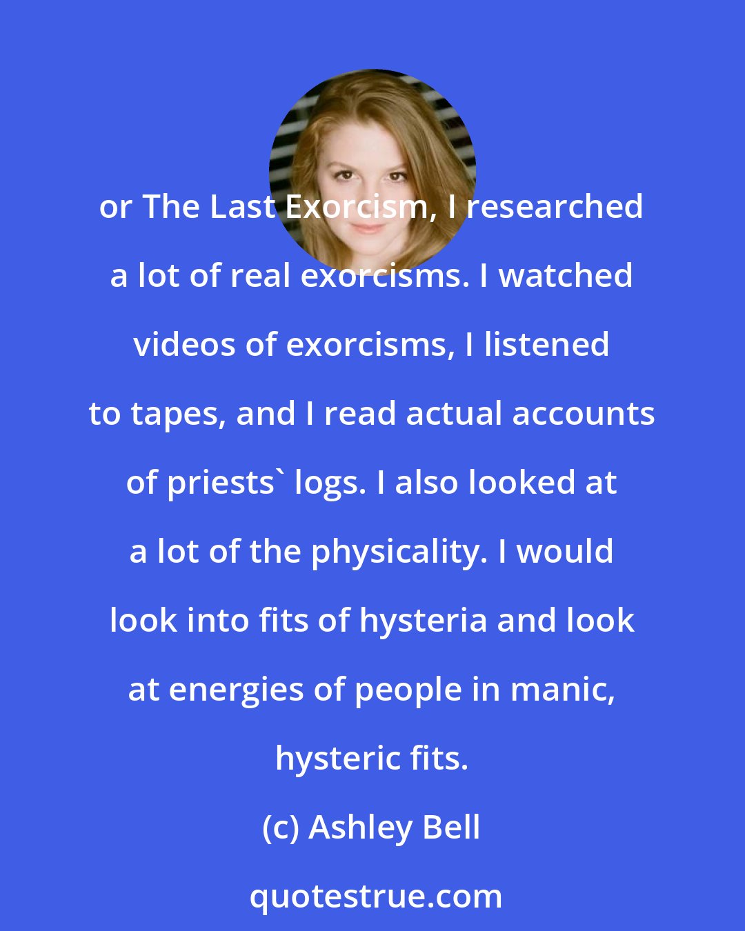 Ashley Bell: or The Last Exorcism, I researched a lot of real exorcisms. I watched videos of exorcisms, I listened to tapes, and I read actual accounts of priests' logs. I also looked at a lot of the physicality. I would look into fits of hysteria and look at energies of people in manic, hysteric fits.