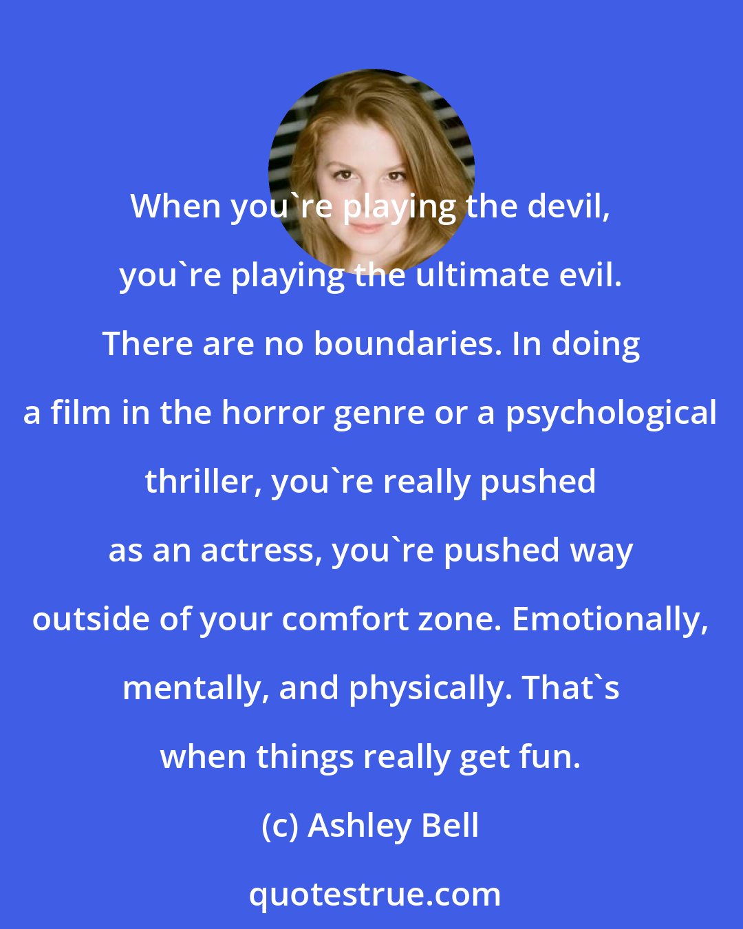 Ashley Bell: When you're playing the devil, you're playing the ultimate evil. There are no boundaries. In doing a film in the horror genre or a psychological thriller, you're really pushed as an actress, you're pushed way outside of your comfort zone. Emotionally, mentally, and physically. That's when things really get fun.