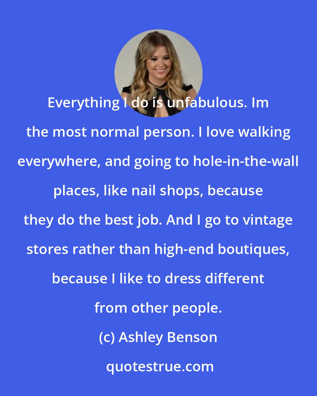 Ashley Benson: Everything I do is unfabulous. Im the most normal person. I love walking everywhere, and going to hole-in-the-wall places, like nail shops, because they do the best job. And I go to vintage stores rather than high-end boutiques, because I like to dress different from other people.