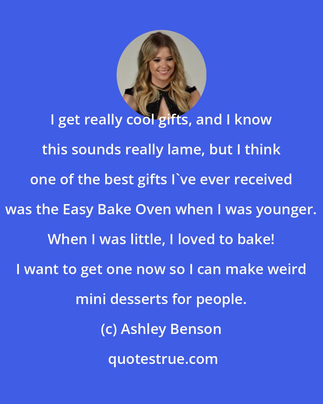 Ashley Benson: I get really cool gifts, and I know this sounds really lame, but I think one of the best gifts I've ever received was the Easy Bake Oven when I was younger. When I was little, I loved to bake! I want to get one now so I can make weird mini desserts for people.
