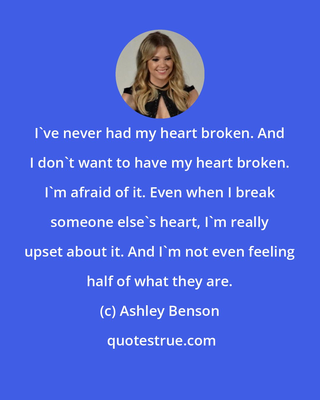 Ashley Benson: I've never had my heart broken. And I don't want to have my heart broken. I'm afraid of it. Even when I break someone else's heart, I'm really upset about it. And I'm not even feeling half of what they are.