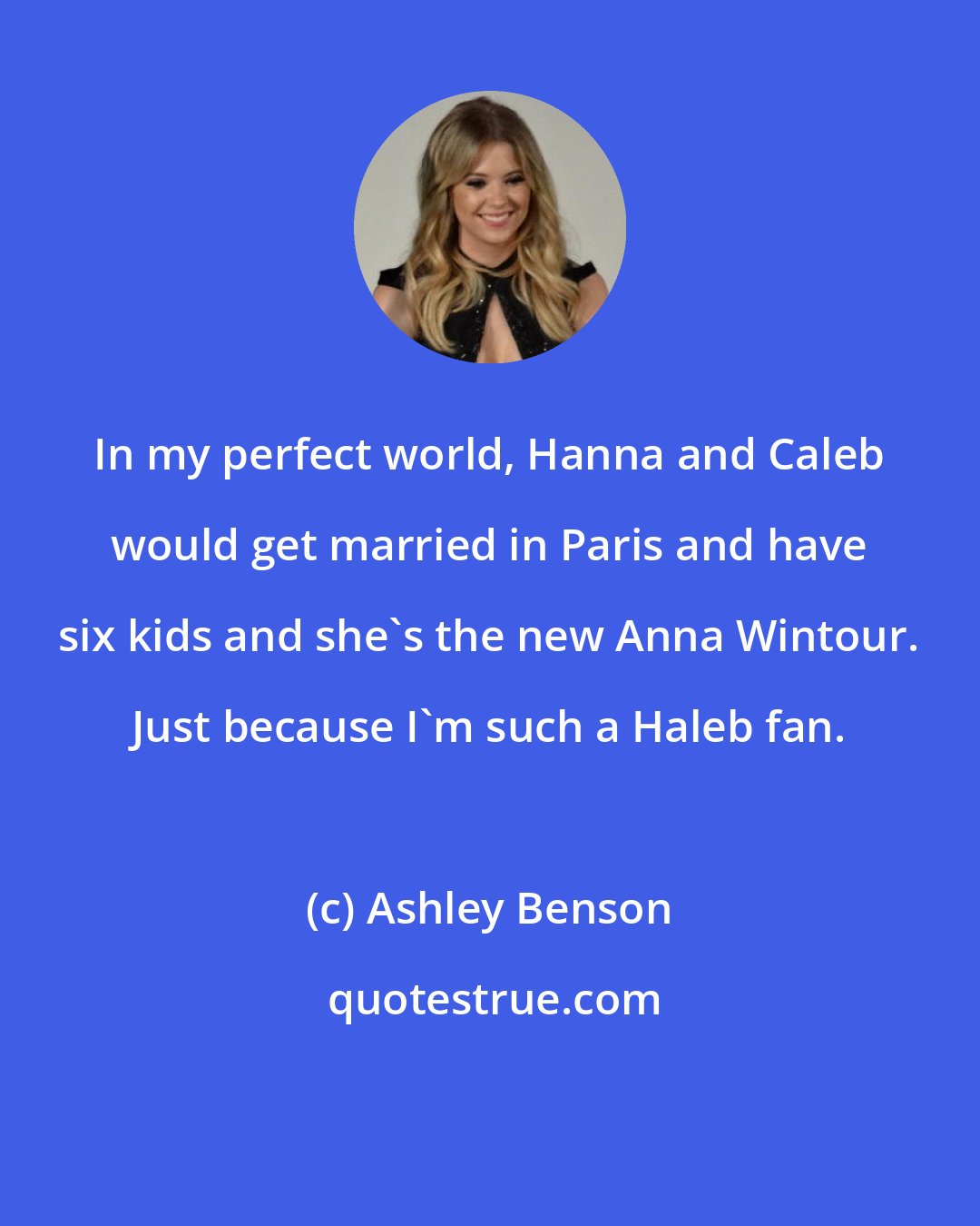 Ashley Benson: In my perfect world, Hanna and Caleb would get married in Paris and have six kids and she's the new Anna Wintour. Just because I'm such a Haleb fan.
