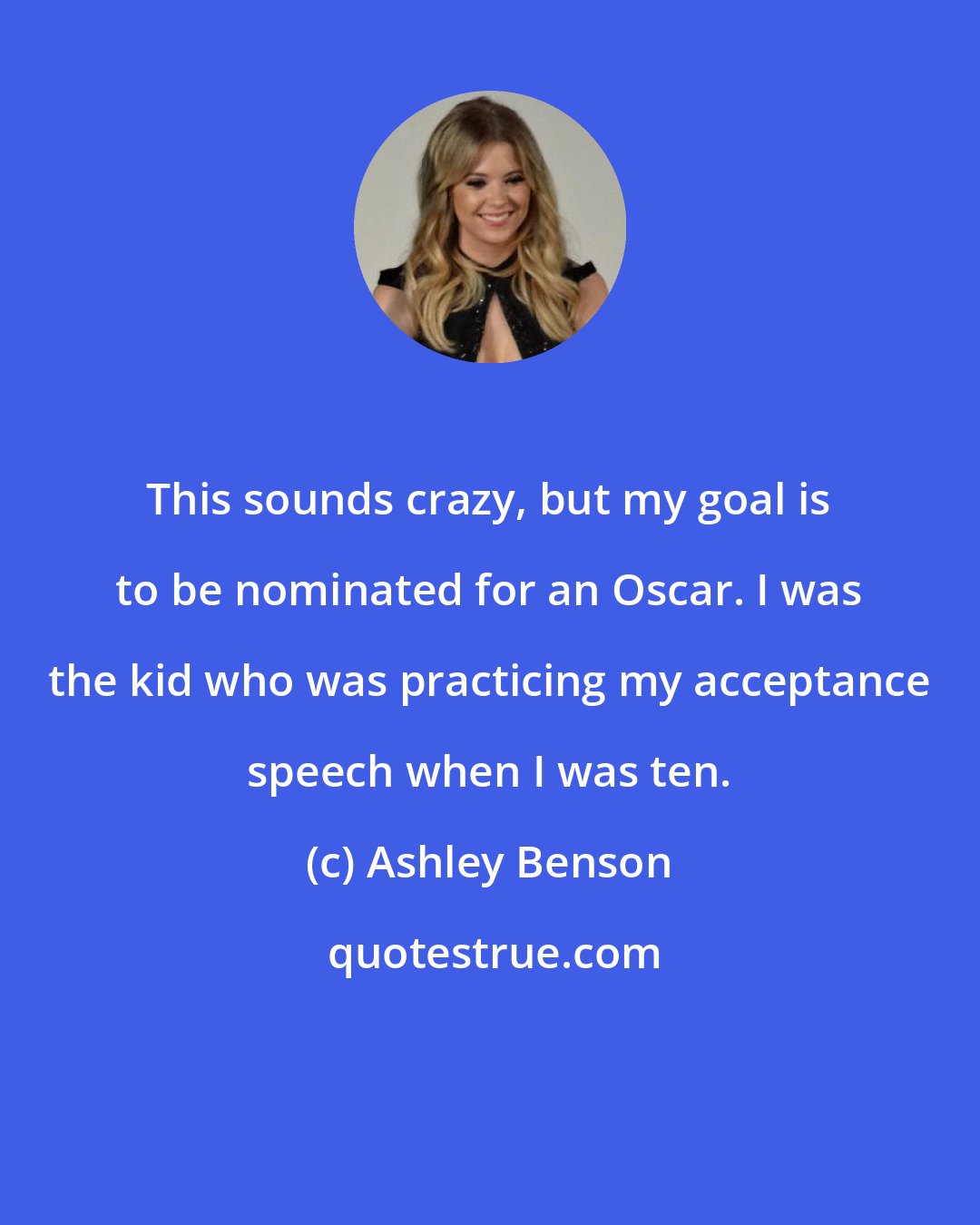 Ashley Benson: This sounds crazy, but my goal is to be nominated for an Oscar. I was the kid who was practicing my acceptance speech when I was ten.