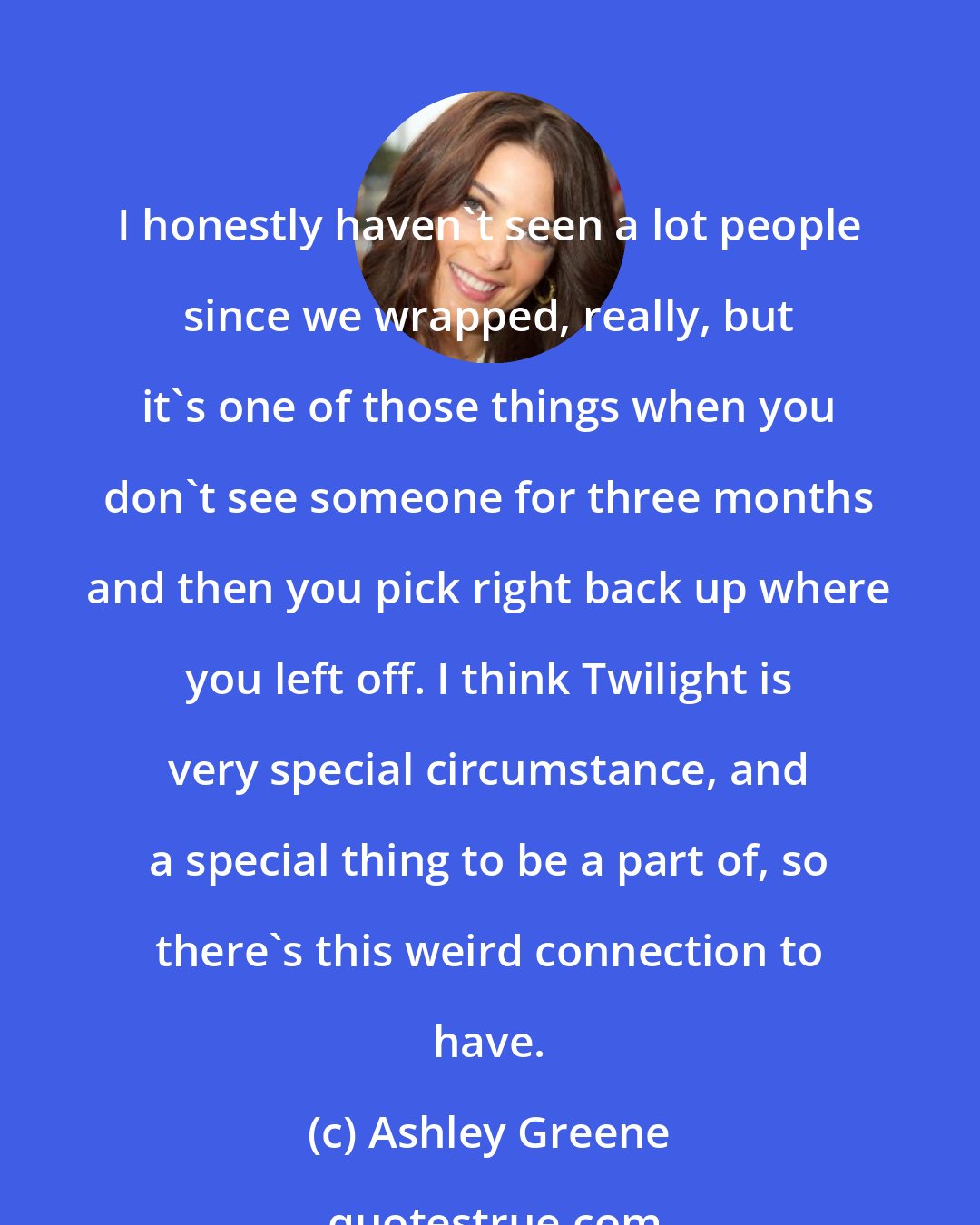 Ashley Greene: I honestly haven't seen a lot people since we wrapped, really, but it's one of those things when you don't see someone for three months and then you pick right back up where you left off. I think Twilight is very special circumstance, and a special thing to be a part of, so there's this weird connection to have.