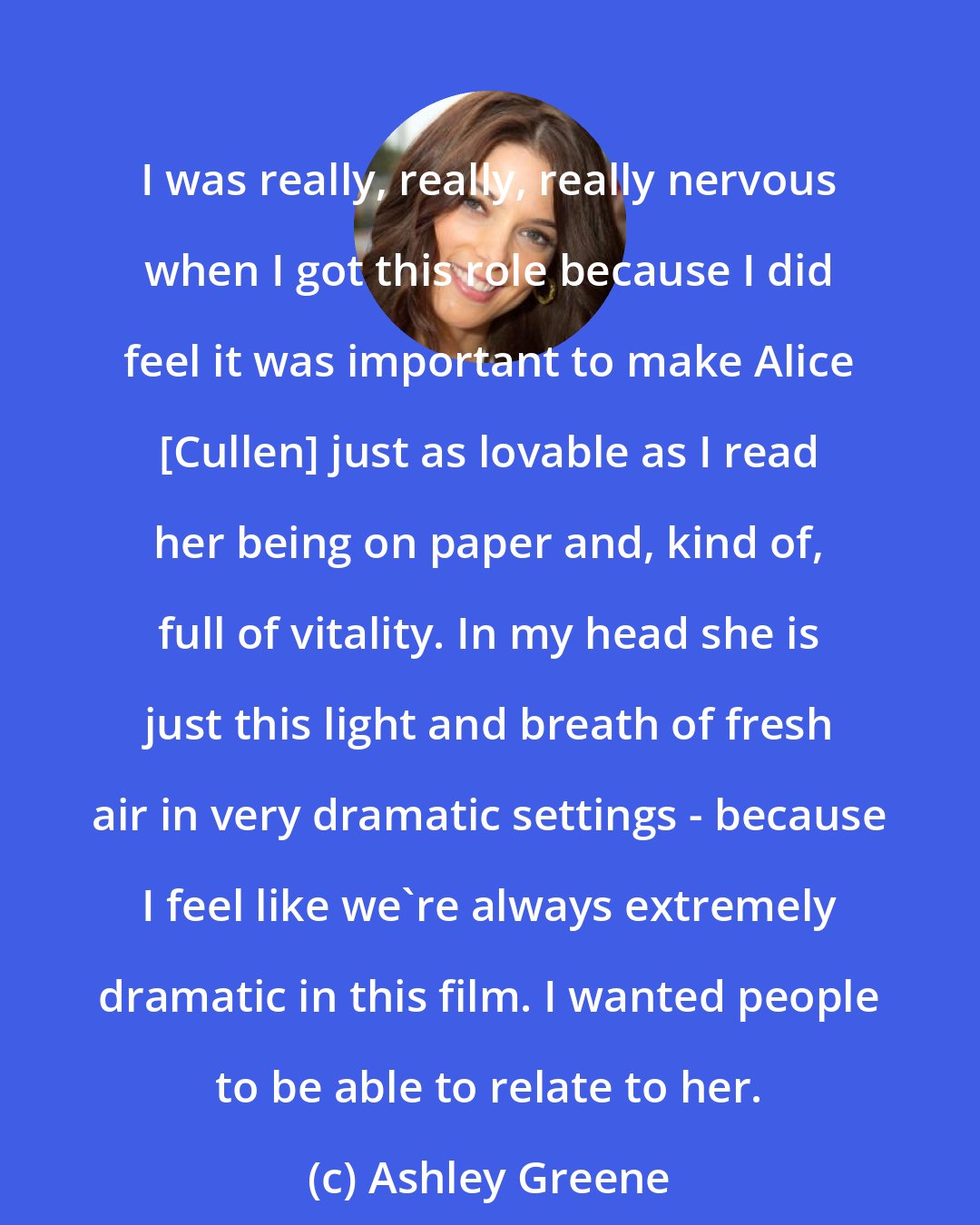 Ashley Greene: I was really, really, really nervous when I got this role because I did feel it was important to make Alice [Cullen] just as lovable as I read her being on paper and, kind of, full of vitality. In my head she is just this light and breath of fresh air in very dramatic settings - because I feel like we're always extremely dramatic in this film. I wanted people to be able to relate to her.