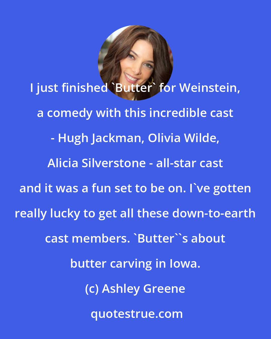 Ashley Greene: I just finished 'Butter' for Weinstein, a comedy with this incredible cast - Hugh Jackman, Olivia Wilde, Alicia Silverstone - all-star cast and it was a fun set to be on. I've gotten really lucky to get all these down-to-earth cast members. 'Butter''s about butter carving in Iowa.
