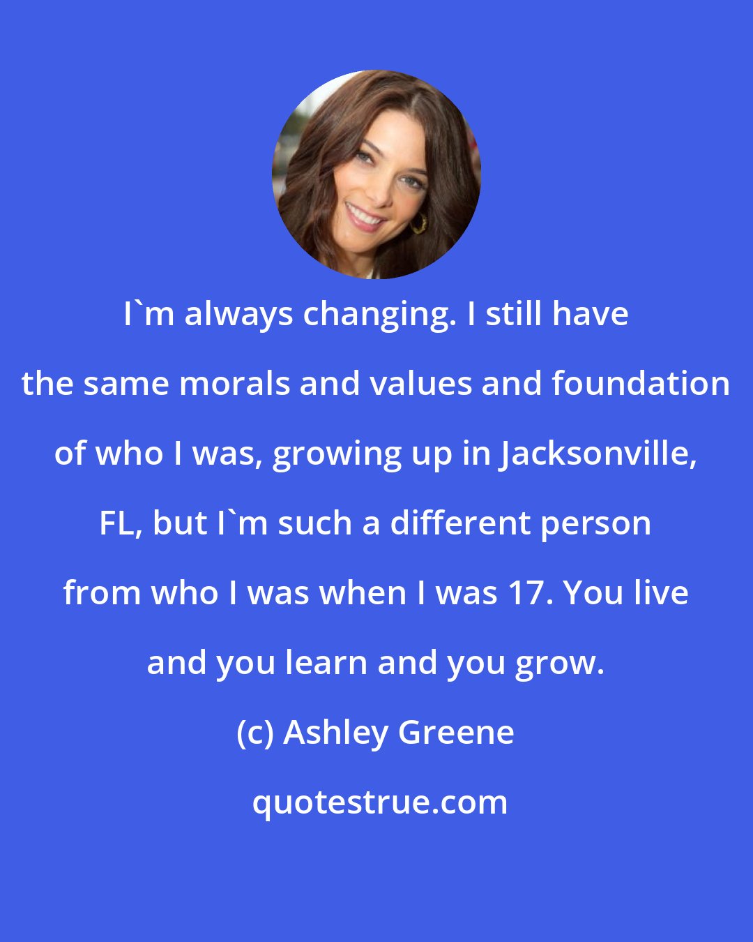 Ashley Greene: I'm always changing. I still have the same morals and values and foundation of who I was, growing up in Jacksonville, FL, but I'm such a different person from who I was when I was 17. You live and you learn and you grow.