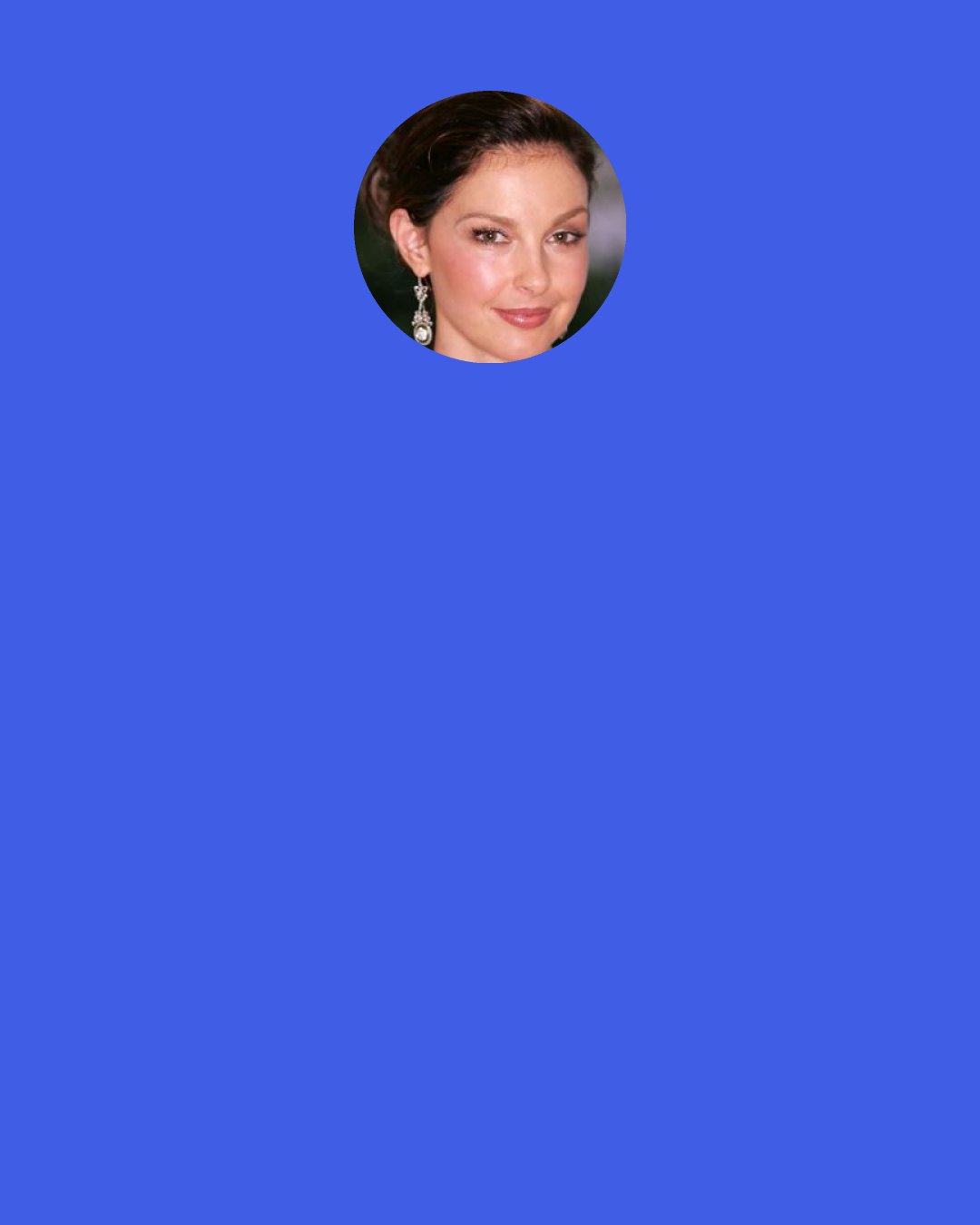Ashley Judd: When I allow myself to feel all my feelings instead of numbing myself to them, they pass more quickly. I spent my entire life telling everyone I was "OK, damn it." But when you surrender to the [uncomfortable] feelings, there are gifts on the other side: Allowing yourself to feel loneliness forces you to reach out. Letting yourself get angry gives you strength, energy and motivation.