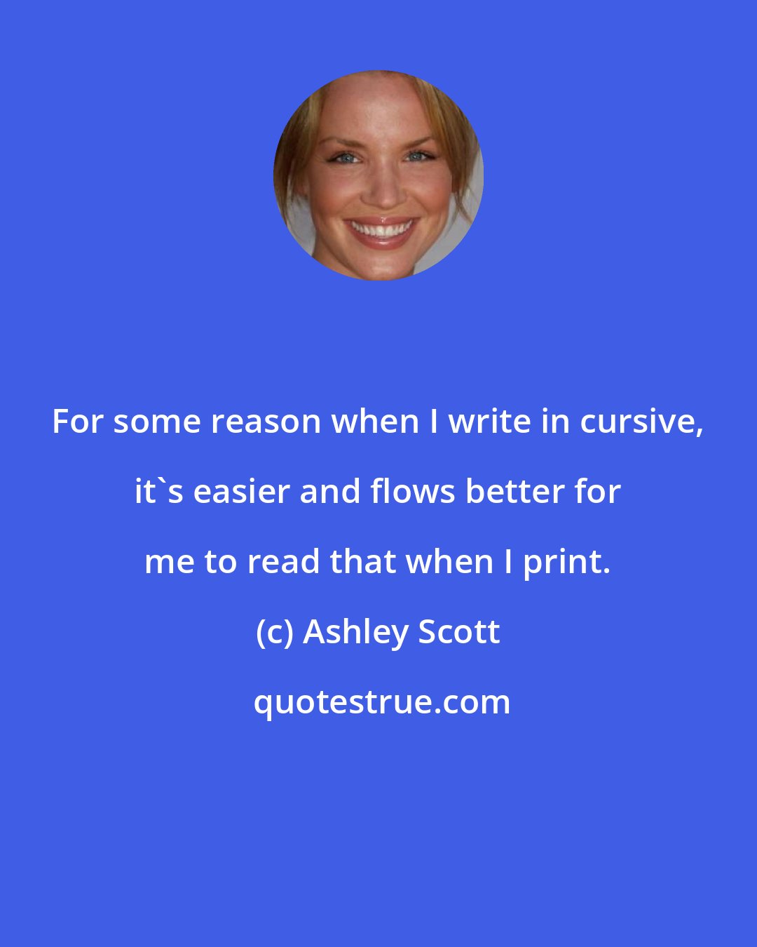 Ashley Scott: For some reason when I write in cursive, it's easier and flows better for me to read that when I print.