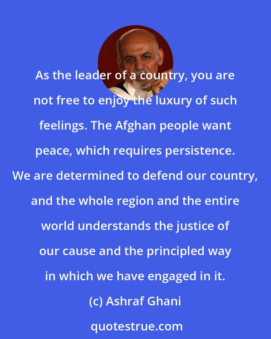 Ashraf Ghani: As the leader of a country, you are not free to enjoy the luxury of such feelings. The Afghan people want peace, which requires persistence. We are determined to defend our country, and the whole region and the entire world understands the justice of our cause and the principled way in which we have engaged in it.