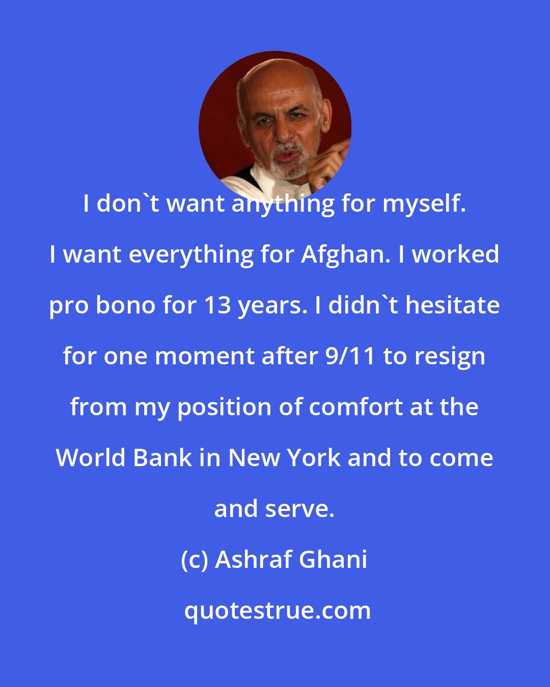 Ashraf Ghani: I don't want anything for myself. I want everything for Afghan. I worked pro bono for 13 years. I didn't hesitate for one moment after 9/11 to resign from my position of comfort at the World Bank in New York and to come and serve.