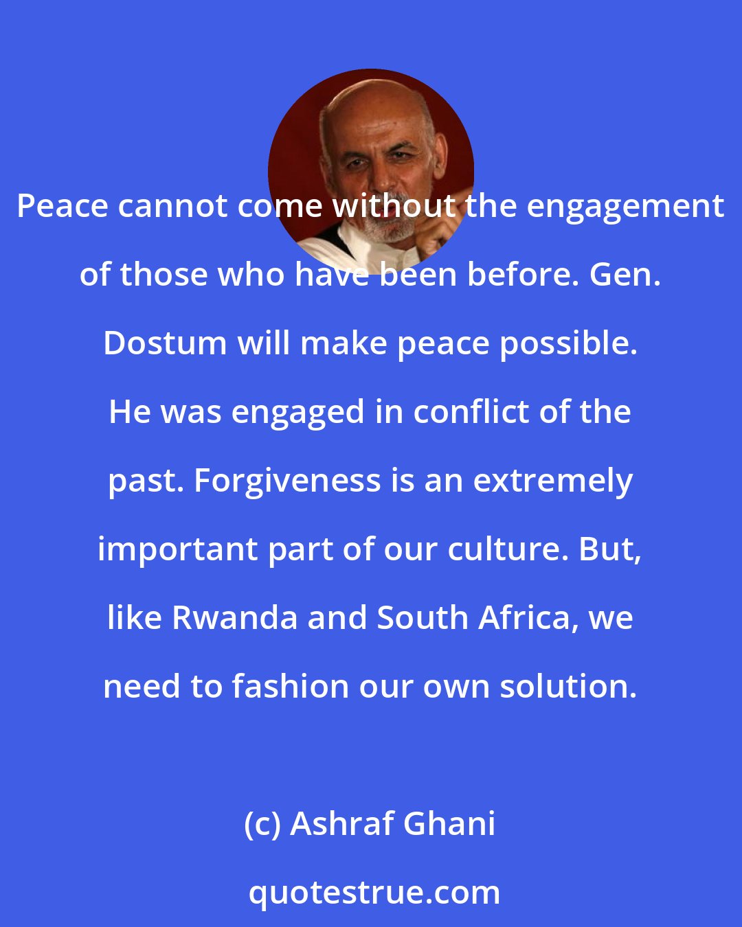 Ashraf Ghani: Peace cannot come without the engagement of those who have been before. Gen. Dostum will make peace possible. He was engaged in conflict of the past. Forgiveness is an extremely important part of our culture. But, like Rwanda and South Africa, we need to fashion our own solution.