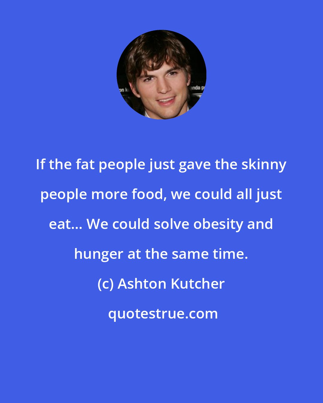Ashton Kutcher: If the fat people just gave the skinny people more food, we could all just eat... We could solve obesity and hunger at the same time.