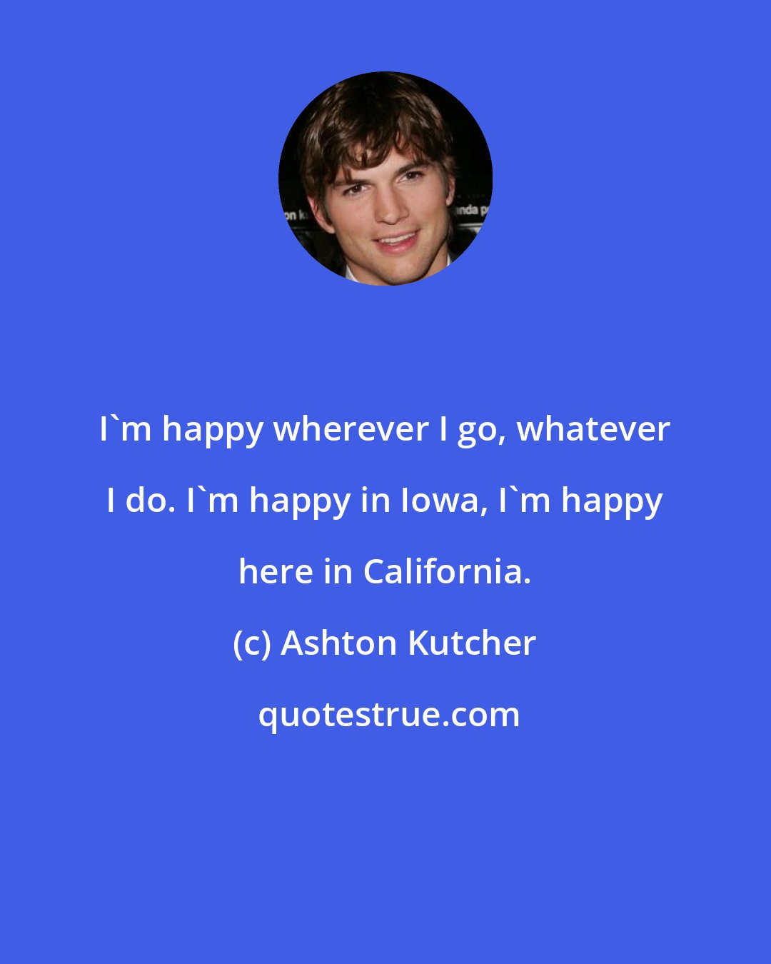 Ashton Kutcher: I'm happy wherever I go, whatever I do. I'm happy in Iowa, I'm happy here in California.
