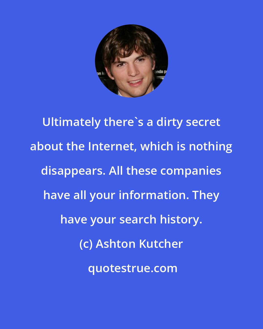 Ashton Kutcher: Ultimately there's a dirty secret about the Internet, which is nothing disappears. All these companies have all your information. They have your search history.