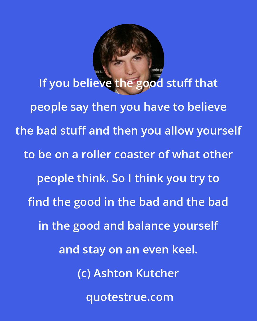 Ashton Kutcher: If you believe the good stuff that people say then you have to believe the bad stuff and then you allow yourself to be on a roller coaster of what other people think. So I think you try to find the good in the bad and the bad in the good and balance yourself and stay on an even keel.