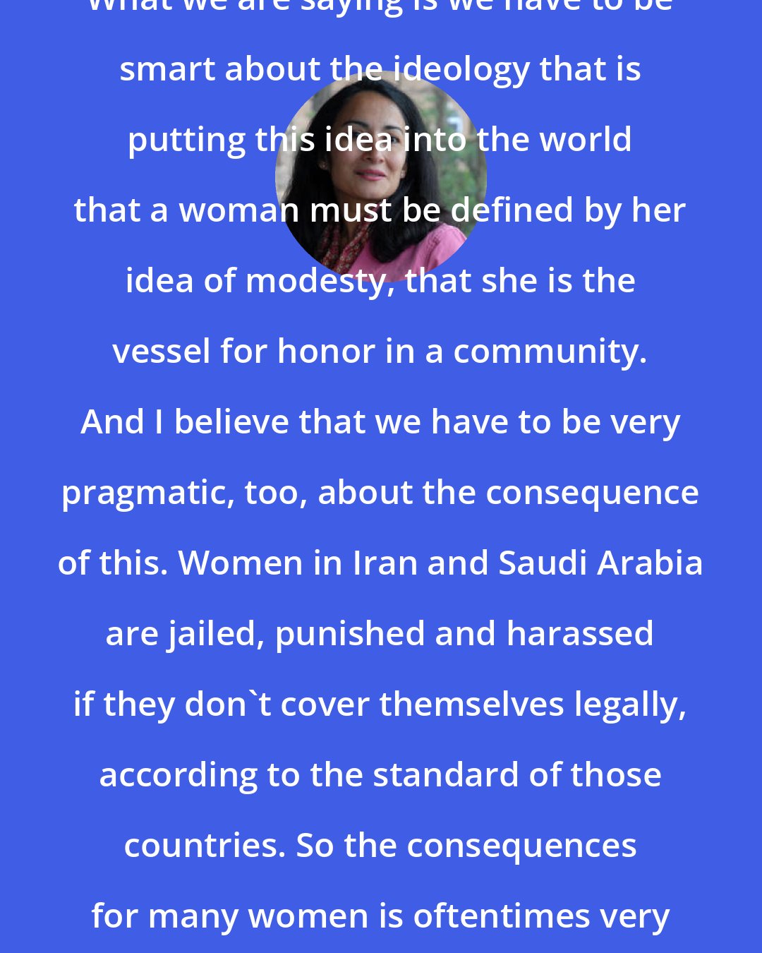 Asra Nomani: What we are saying is we have to be smart about the ideology that is putting this idea into the world that a woman must be defined by her idea of modesty, that she is the vessel for honor in a community. And I believe that we have to be very pragmatic, too, about the consequence of this. Women in Iran and Saudi Arabia are jailed, punished and harassed if they don't cover themselves legally, according to the standard of those countries. So the consequences for many women is oftentimes very dark.