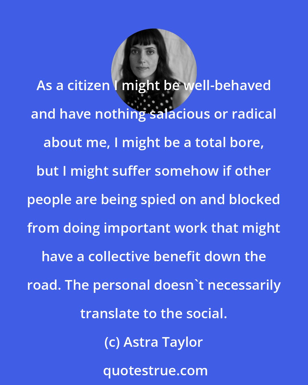 Astra Taylor: As a citizen I might be well-behaved and have nothing salacious or radical about me, I might be a total bore, but I might suffer somehow if other people are being spied on and blocked from doing important work that might have a collective benefit down the road. The personal doesn't necessarily translate to the social.