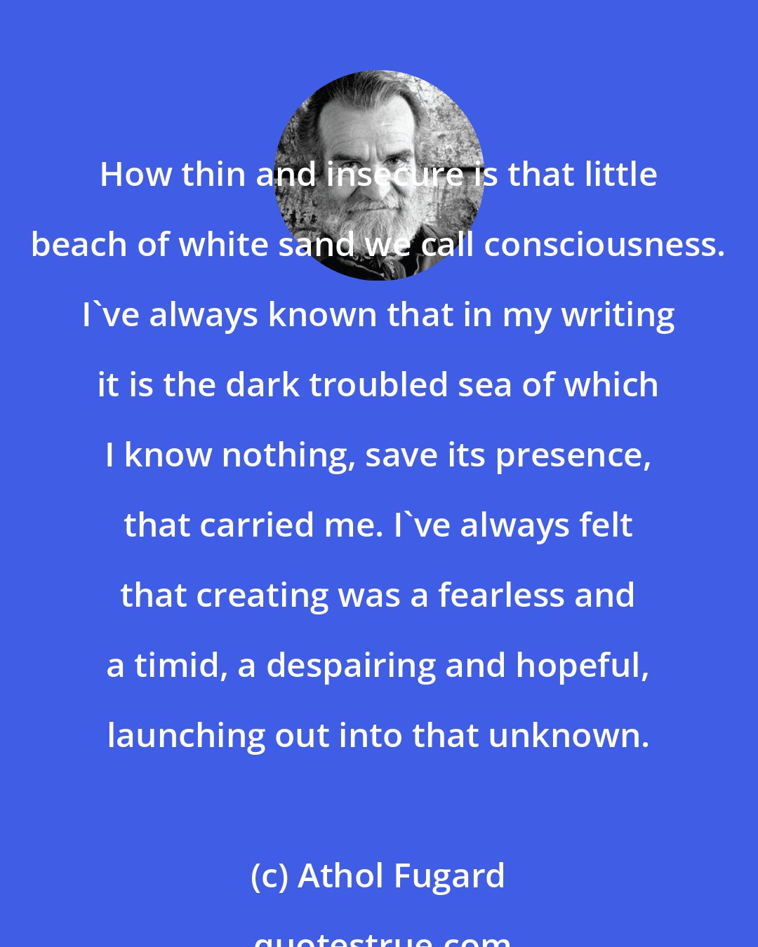 Athol Fugard: How thin and insecure is that little beach of white sand we call consciousness. I've always known that in my writing it is the dark troubled sea of which I know nothing, save its presence, that carried me. I've always felt that creating was a fearless and a timid, a despairing and hopeful, launching out into that unknown.