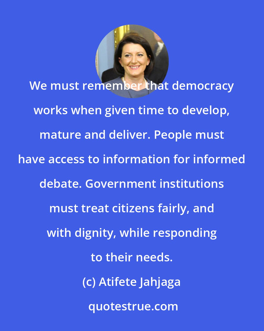 Atifete Jahjaga: We must remember that democracy works when given time to develop, mature and deliver. People must have access to information for informed debate. Government institutions must treat citizens fairly, and with dignity, while responding to their needs.