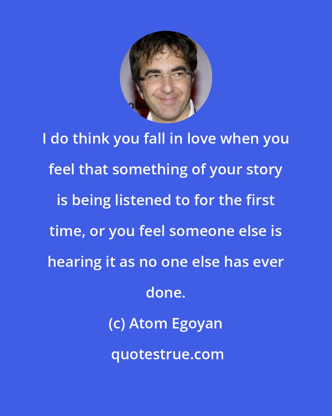 Atom Egoyan: I do think you fall in love when you feel that something of your story is being listened to for the first time, or you feel someone else is hearing it as no one else has ever done.