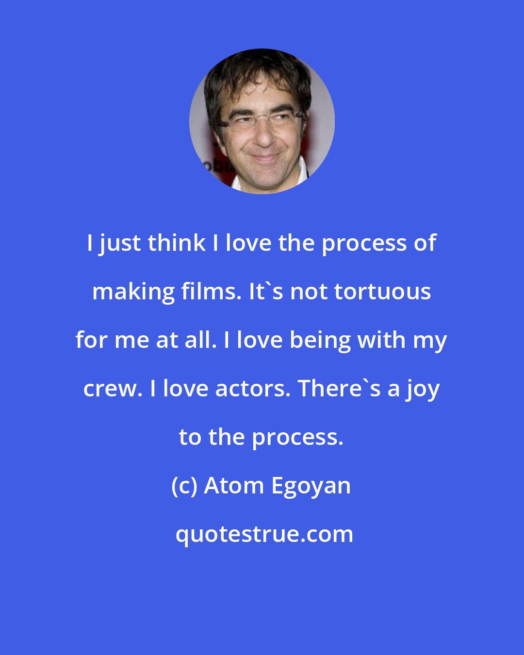 Atom Egoyan: I just think I love the process of making films. It's not tortuous for me at all. I love being with my crew. I love actors. There's a joy to the process.