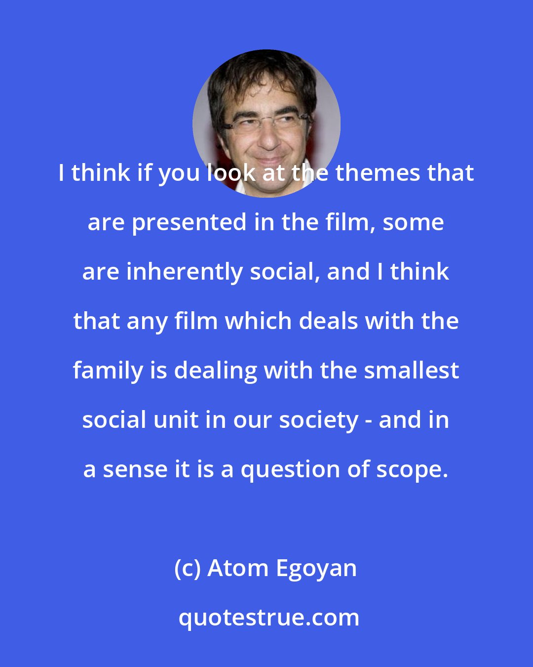 Atom Egoyan: I think if you look at the themes that are presented in the film, some are inherently social, and I think that any film which deals with the family is dealing with the smallest social unit in our society - and in a sense it is a question of scope.