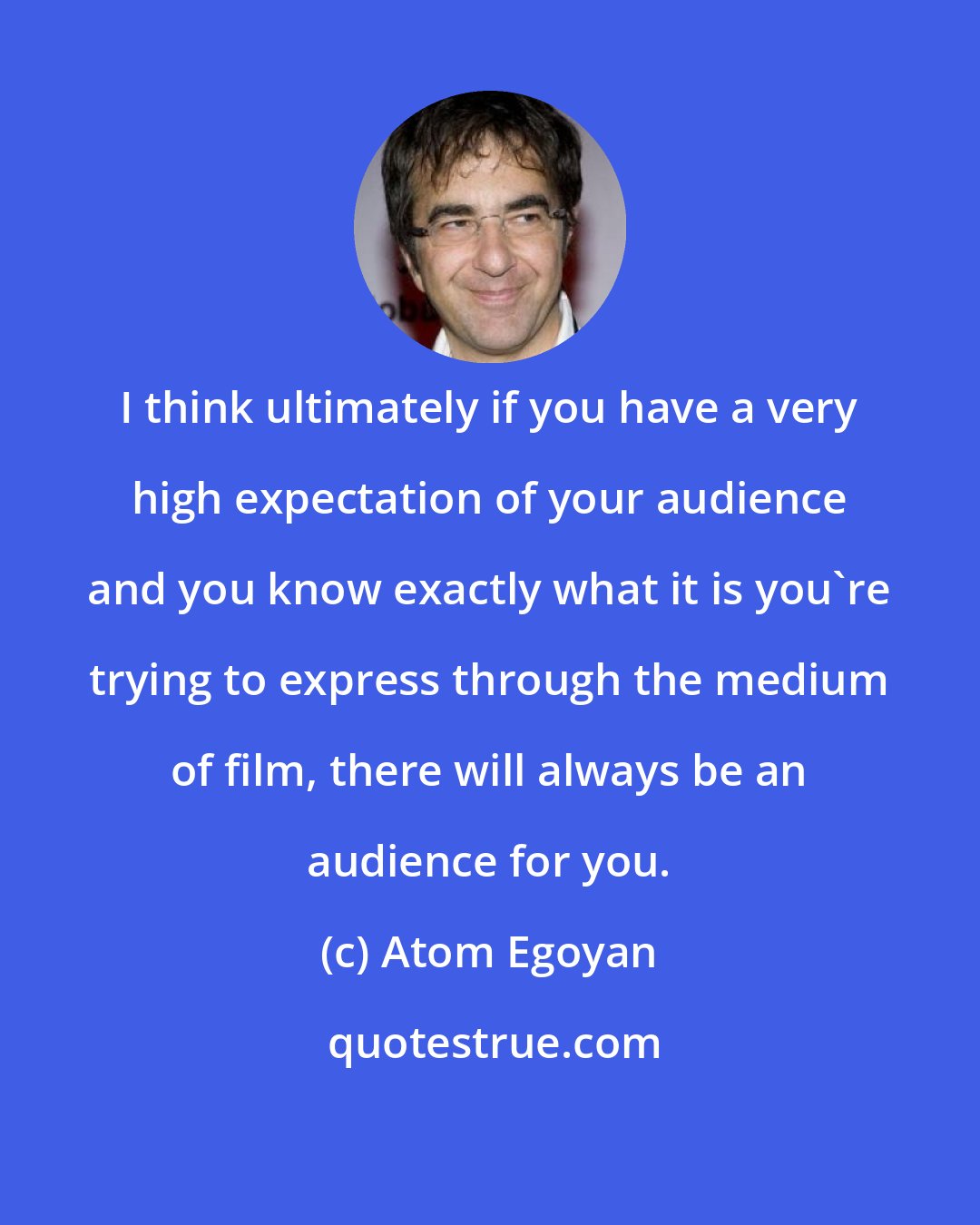Atom Egoyan: I think ultimately if you have a very high expectation of your audience and you know exactly what it is you're trying to express through the medium of film, there will always be an audience for you.