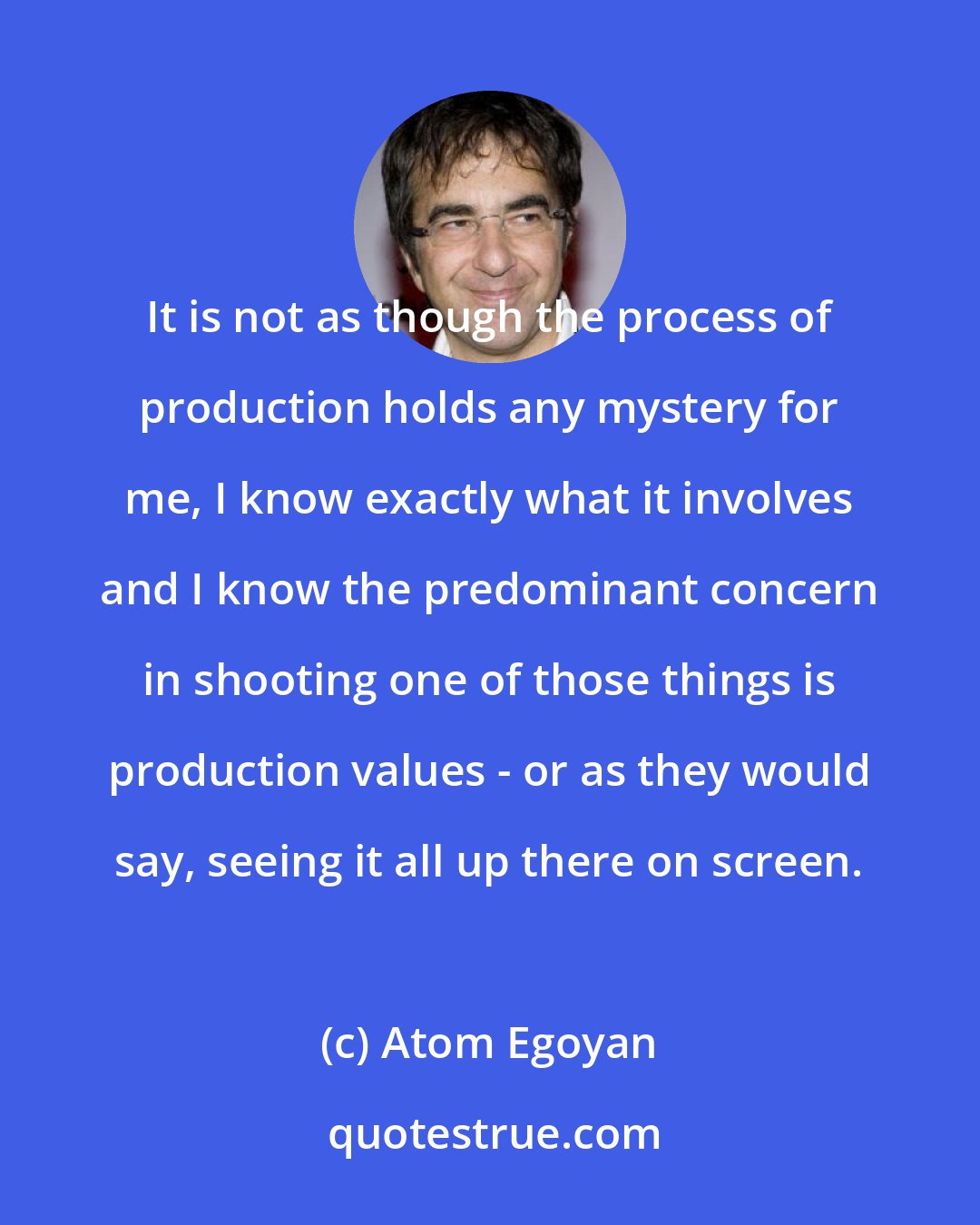 Atom Egoyan: It is not as though the process of production holds any mystery for me, I know exactly what it involves and I know the predominant concern in shooting one of those things is production values - or as they would say, seeing it all up there on screen.