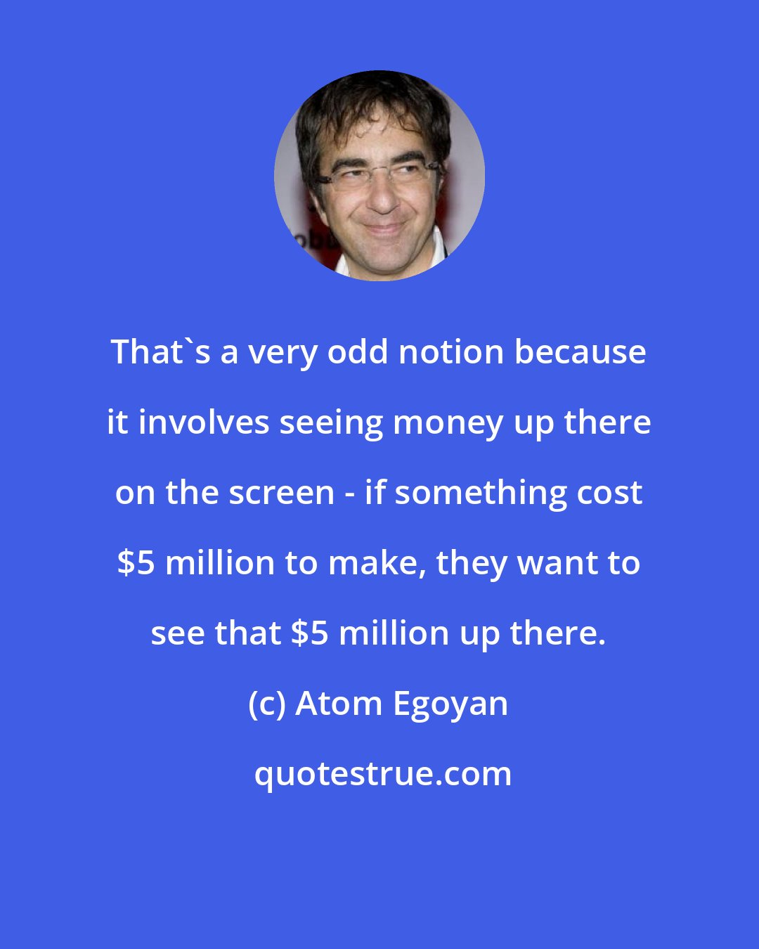 Atom Egoyan: That's a very odd notion because it involves seeing money up there on the screen - if something cost $5 million to make, they want to see that $5 million up there.