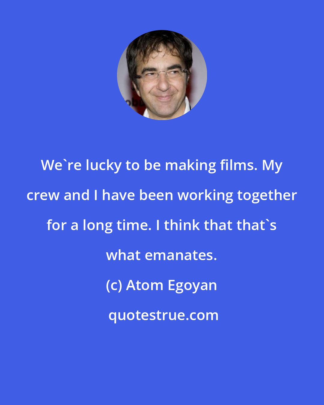 Atom Egoyan: We're lucky to be making films. My crew and I have been working together for a long time. I think that that's what emanates.