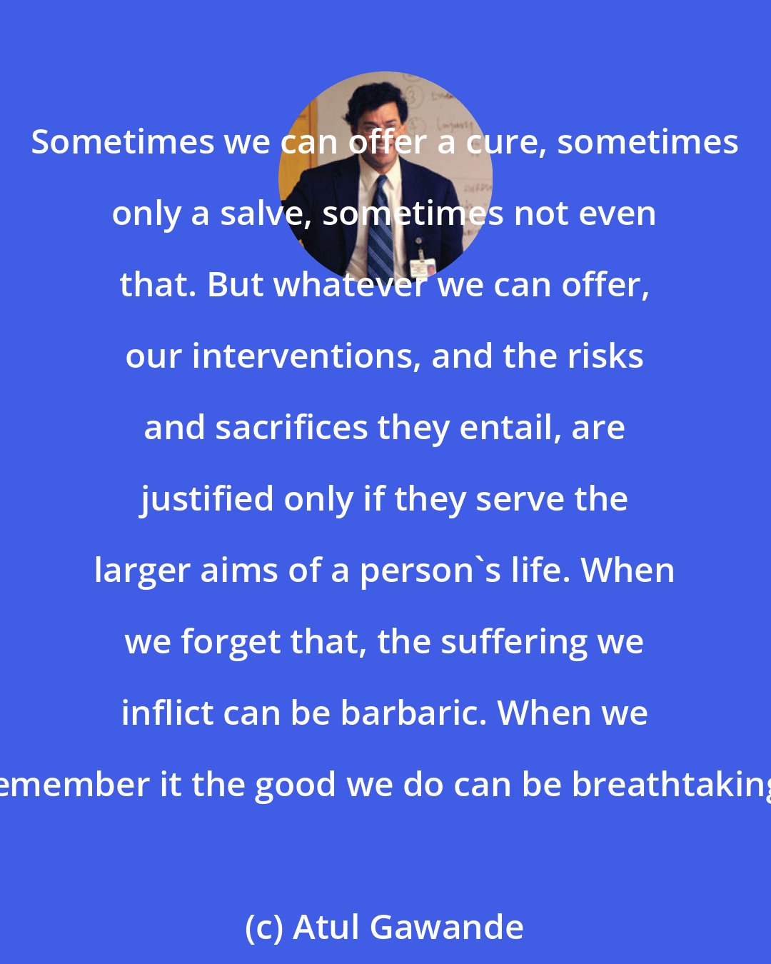 Atul Gawande: Sometimes we can offer a cure, sometimes only a salve, sometimes not even that. But whatever we can offer, our interventions, and the risks and sacrifices they entail, are justified only if they serve the larger aims of a person's life. When we forget that, the suffering we inflict can be barbaric. When we remember it the good we do can be breathtaking.