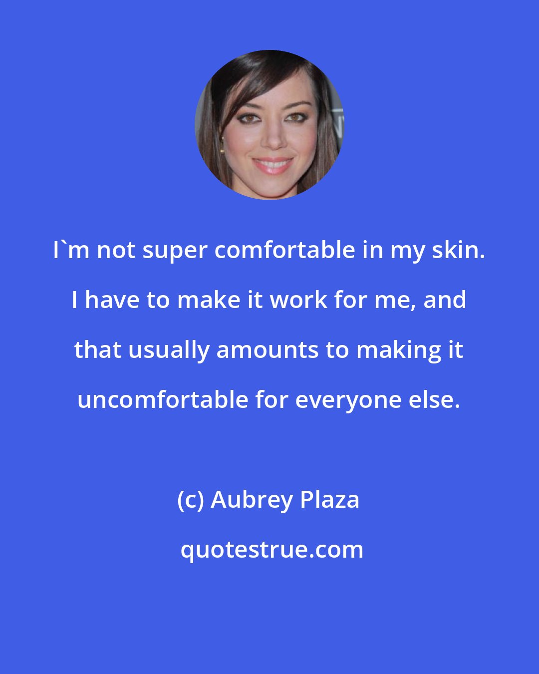 Aubrey Plaza: I'm not super comfortable in my skin. I have to make it work for me, and that usually amounts to making it uncomfortable for everyone else.