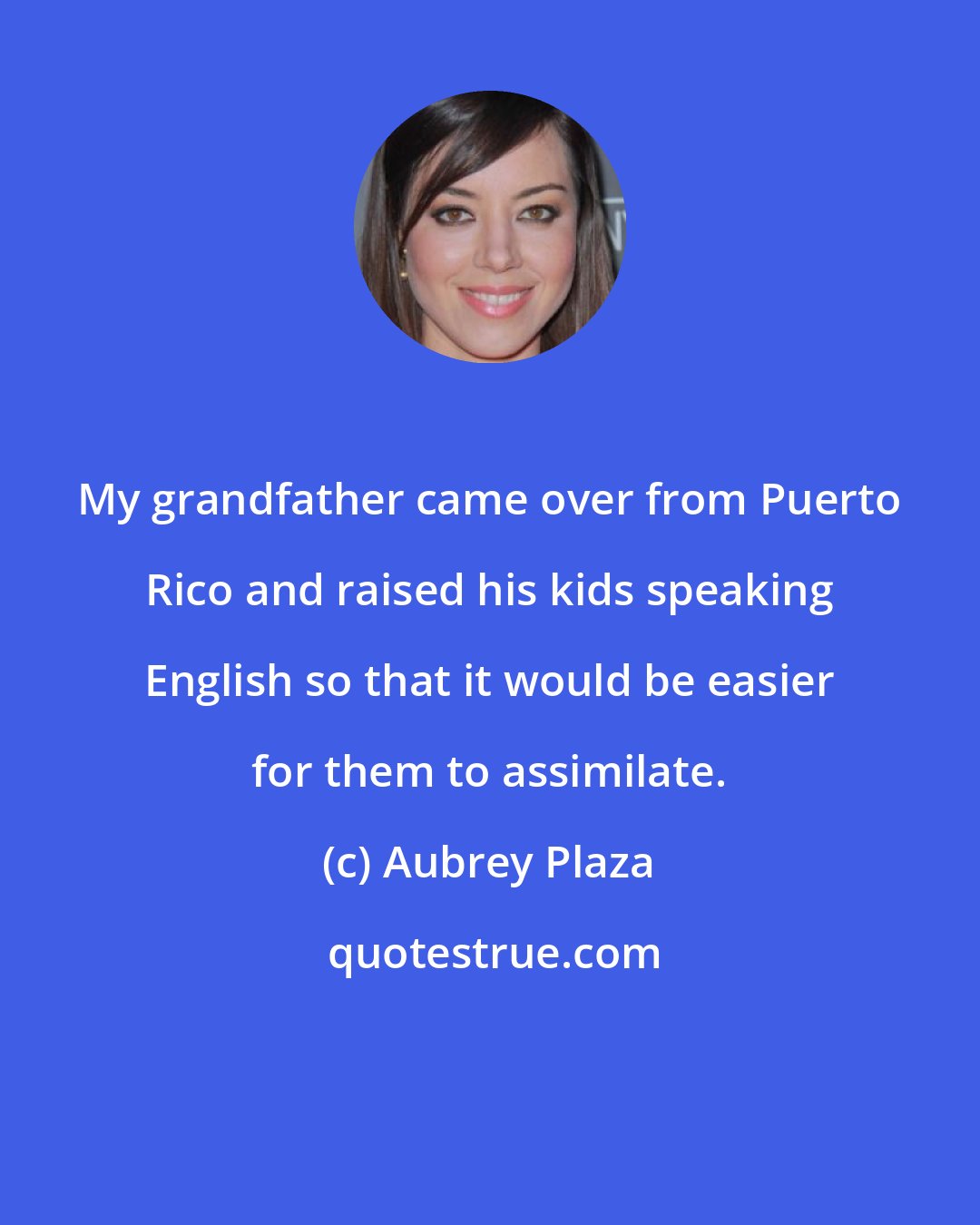 Aubrey Plaza: My grandfather came over from Puerto Rico and raised his kids speaking English so that it would be easier for them to assimilate.