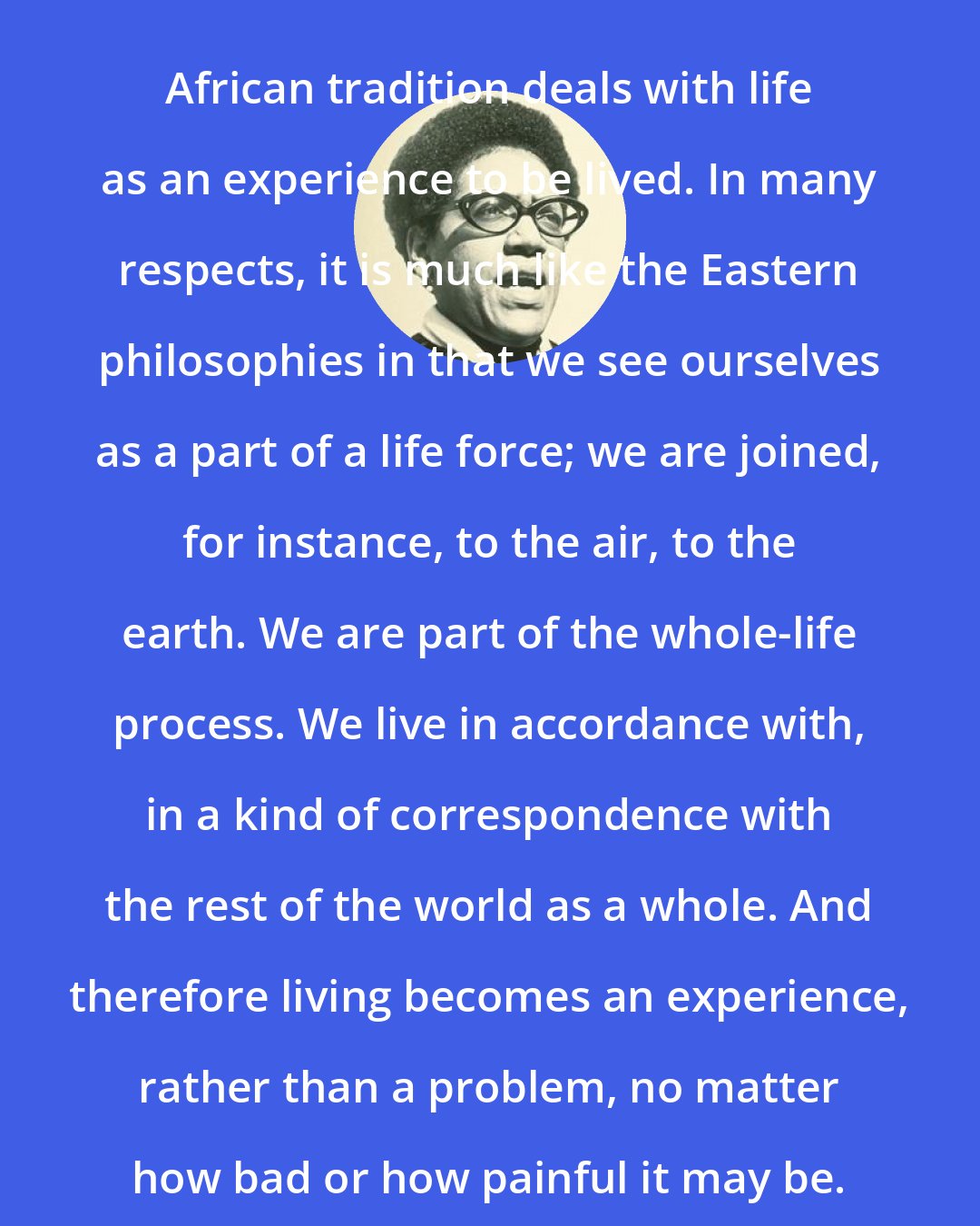 Audre Lorde: African tradition deals with life as an experience to be lived. In many respects, it is much like the Eastern philosophies in that we see ourselves as a part of a life force; we are joined, for instance, to the air, to the earth. We are part of the whole-life process. We live in accordance with, in a kind of correspondence with the rest of the world as a whole. And therefore living becomes an experience, rather than a problem, no matter how bad or how painful it may be.