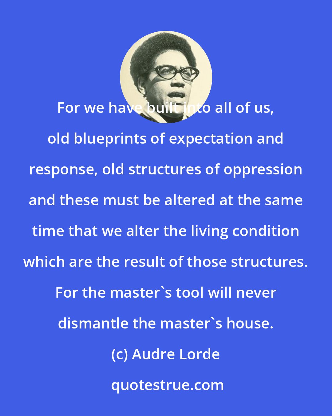 Audre Lorde: For we have built into all of us, old blueprints of expectation and response, old structures of oppression and these must be altered at the same time that we alter the living condition which are the result of those structures. For the master's tool will never dismantle the master's house.