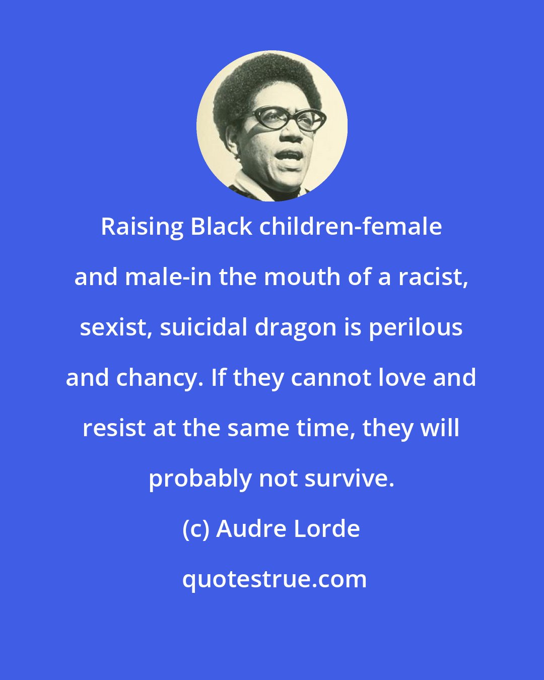 Audre Lorde: Raising Black children-female and male-in the mouth of a racist, sexist, suicidal dragon is perilous and chancy. If they cannot love and resist at the same time, they will probably not survive.